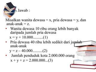 Jawab :
Misalkan wanita dewasa = x, pria dewasa = y, dan
anak-anak = z.
• Wanita dewasa 10 ribu orang lebih banyak
daripada jumlah pria dewasa
x = y + 10.000..........(1)
• Pria dewasa 40 ribu lebih sedikit dari jumlah
anak-anak
y = z – 40.000..........(2)
• Jumlah penduduk kota 2.000.000 orang
x + y + z = 2.000.000...(3)
 