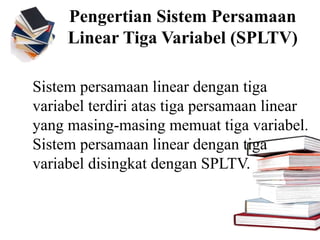 Sistem persamaan linear dengan tiga
variabel terdiri atas tiga persamaan linear
yang masing-masing memuat tiga variabel.
Sistem persamaan linear dengan tiga
variabel disingkat dengan SPLTV.
Pengertian Sistem Persamaan
Linear Tiga Variabel (SPLTV)
 