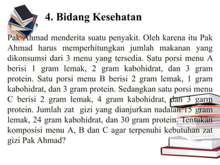 4. Bidang Kesehatan
Pak Ahmad menderita suatu penyakit. Oleh karena itu Pak
Ahmad harus memperhitungkan jumlah makanan yang
dikonsumsi dari 3 menu yang tersedia. Satu porsi menu A
berisi 1 gram lemak, 2 gram kabohidrat, dan 3 gram
protein. Satu porsi menu B berisi 2 gram lemak, 1 gram
kabohidrat, dan 3 gram protein. Sedangkan satu porsi menu
C berisi 2 gram lemak, 4 gram kabohidrat, dan 3 garm
protein. Jumlah zat gizi yang dianjurkan nadalah 15 gram
lemak, 24 gram kabohidrat, dan 30 gram protein. Tentukan
komposisi menu A, B dan C agar terpenuhi kebutuhan zat
gizi Pak Ahmad?
 