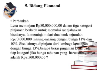 5. Bidang Ekonomi
▪ Perbankan
Lena meminjam Rp80.000.000,00 dalam tiga kategori
pinjaman berbeda untuk memulai menjalankan
bisnisnya. Ia meminjam dari dua bank sejumlah
Rp70.000.000 masing-masing dengan bunga 11% dan
10%. Sisa lainnya dipinjam dari lembaga keuangan
dengan bunga 13%.berapa besar pinjaman Lena pada
tiap kategori jika bunga tahunan yang harus dibayarnya
adalah Rp8.500.000,00 ?
 
