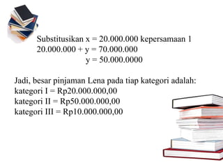Substitusikan x = 20.000.000 kepersamaan 1
20.000.000 + y = 70.000.000
y = 50.000.0000
Jadi, besar pinjaman Lena pada tiap kategori adalah:
kategori I = Rp20.000.000,00
kategori II = Rp50.000.000,00
kategori III = Rp10.000.000,00
 