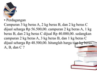 ▪ Perdagangan
Campuran 3 kg beras A, 2 kg beras B, dan 2 kg beras C
dijual seharga Rp 56.500,00. campuran 2 kg beras A, 1 kg
beras B, dan 2 kg beras C dijual Rp 40.000,00. sedangkan
campuran 2 kg beras A, 3 kg beras B, dan 1 kg beras C
dijual seharga Rp 48.500,00. hitunglah harga tiap kg beras
A, B, dan C ?
 