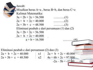 Jawab:
Misalkan beras A=a , beras B=b, dan beras C=c
Kalimat Matematika:
3a + 2b + 2c = 56.500 ………..(1)
2a + b + 2c = 40.000 ………..(2)
2a + 3b + c = 48.500 ………..(3)
Eliminasi peubah c dari persamaan (1) dan (2)
3a + 2b + 2c = 56.500
2a + b + 2c = 40.000
a + b = 16.500 ………..(4)
Eliminasi peubah c dari persamaan (2) dan (3)
2a + b + 2c = 40.000 x1 2a + b + 2c = 40.000
2a + 3b + c = 48.500 x2 4a + 6b + 2c = 97.000
-2a – 5b = -57.00.......(5)
 
