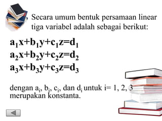 Secara umum bentuk persamaan linear
tiga variabel adalah sebagai berikut:
a1x+b1y+c1z=d1
a2x+b2y+c2z=d2
a3x+b3y+c3z=d3
dengan ai, bi, ci, dan di untuk i= 1, 2, 3
merupakan konstanta.
 