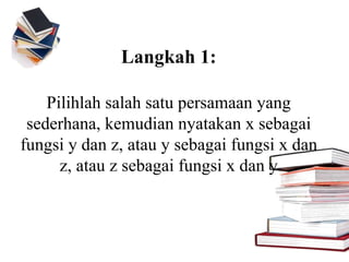 Langkah 1:
Pilihlah salah satu persamaan yang
sederhana, kemudian nyatakan x sebagai
fungsi y dan z, atau y sebagai fungsi x dan
z, atau z sebagai fungsi x dan y
 