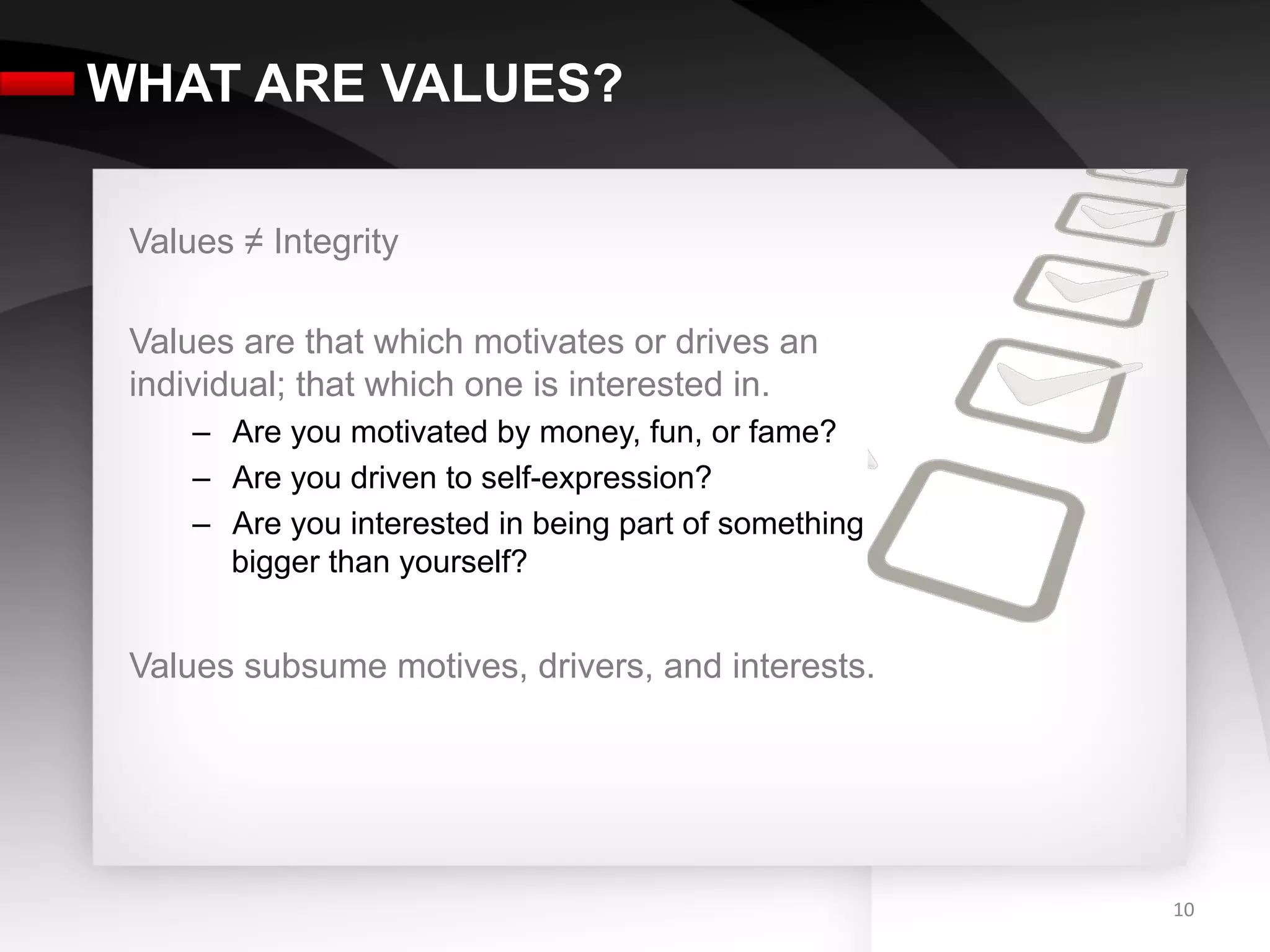 WHAT ARE VALUES?

 Values ≠ Integrity

 Values are that which motivates or drives an
 individual; that which one is interested in.
     –  Are you motivated by money, fun, or fame?
     –  Are you driven to self-expression?
     –  Are you interested in being part of something
        bigger than yourself?


 Values subsume motives, drivers, and interests.




                                                        10	
  
 