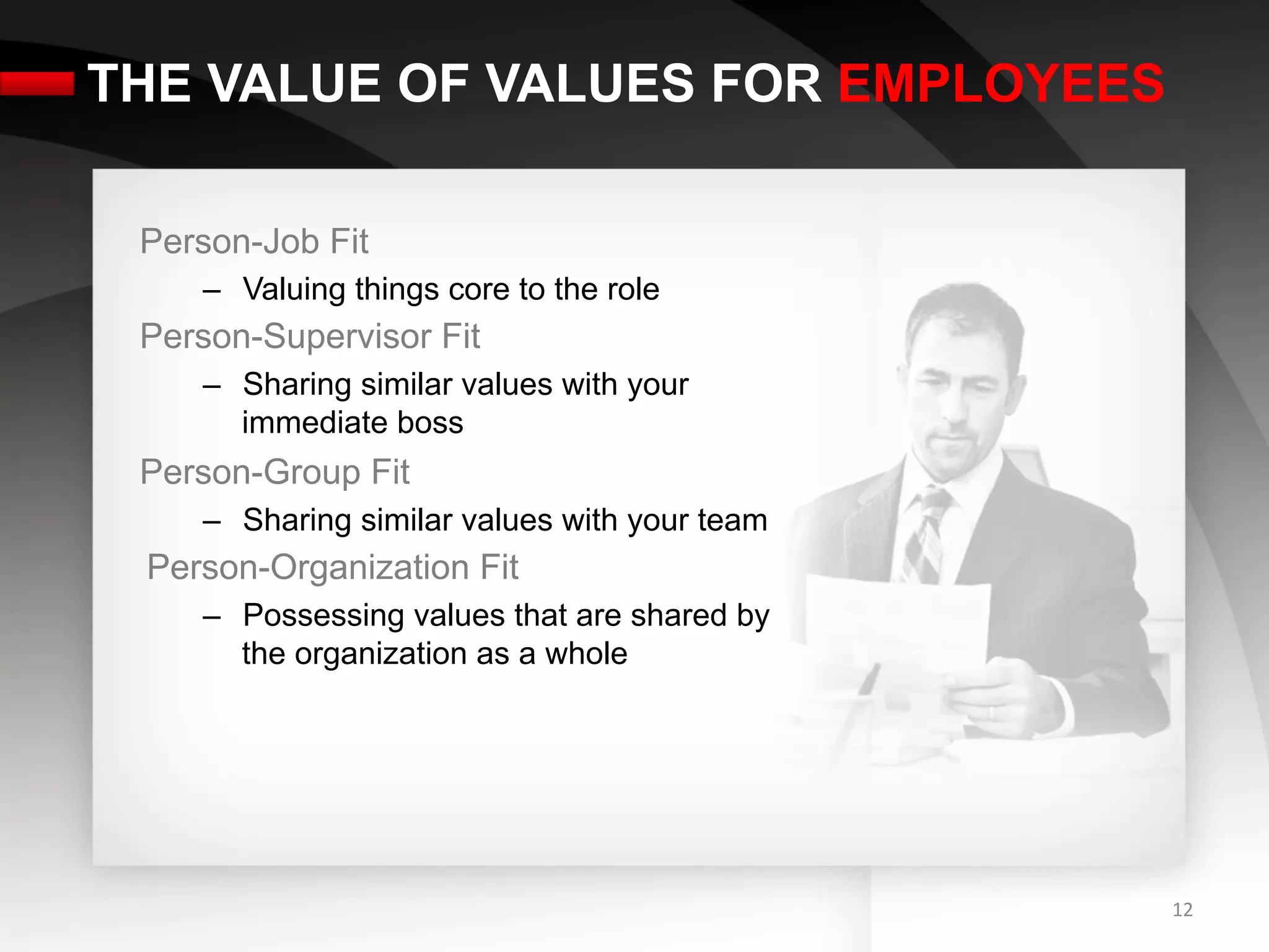 THE VALUE OF VALUES FOR EMPLOYEES

 Person-Job Fit
    –  Valuing things core to the role
 Person-Supervisor Fit
    –  Sharing similar values with your
       immediate boss
 Person-Group Fit
    –  Sharing similar values with your team
 Person-Organization Fit
    –  Possessing values that are shared by
       the organization as a whole




                                               12	
  
 
