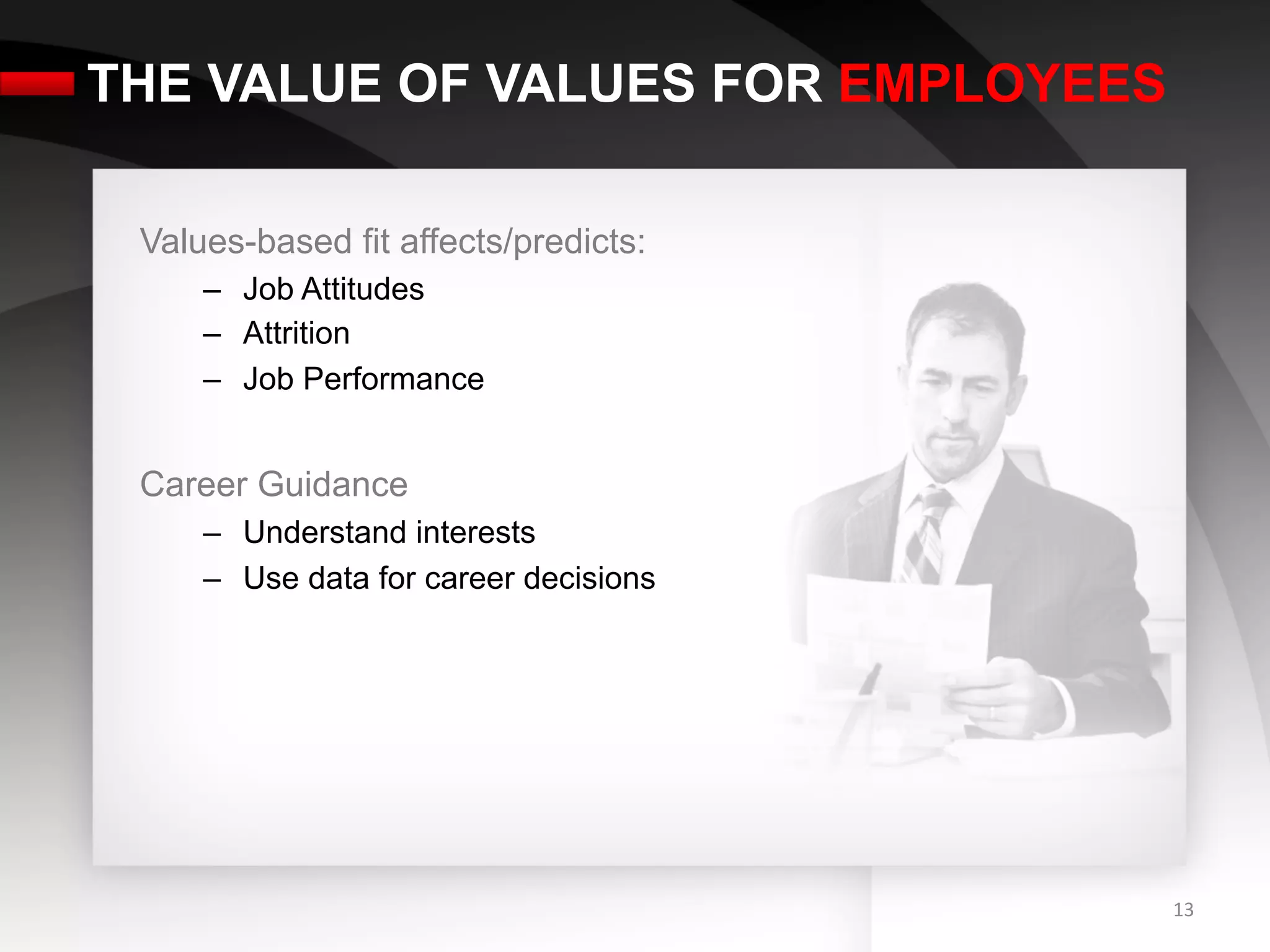 THE VALUE OF VALUES FOR EMPLOYEES

 Values-based fit affects/predicts:
     –  Job Attitudes
     –  Attrition
     –  Job Performance


 Career Guidance
     –  Understand interests
     –  Use data for career decisions




                                        13	
  
 