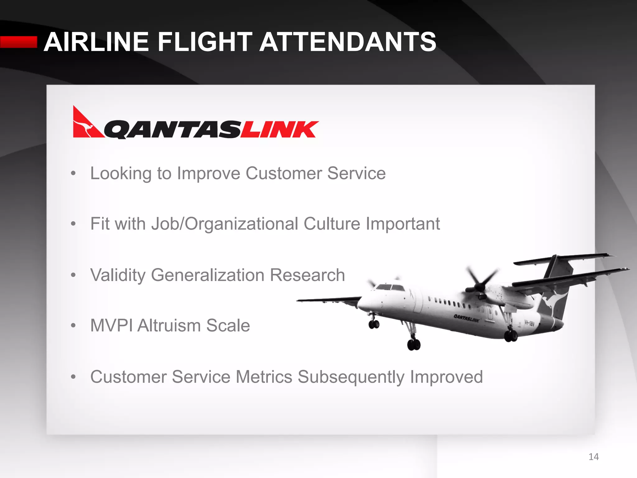 AIRLINE FLIGHT ATTENDANTS



 •  Looking to Improve Customer Service

 •  Fit with Job/Organizational Culture Important

 •  Validity Generalization Research

 •  MVPI Altruism Scale

 •  Customer Service Metrics Subsequently Improved



                                                     14	
  
 