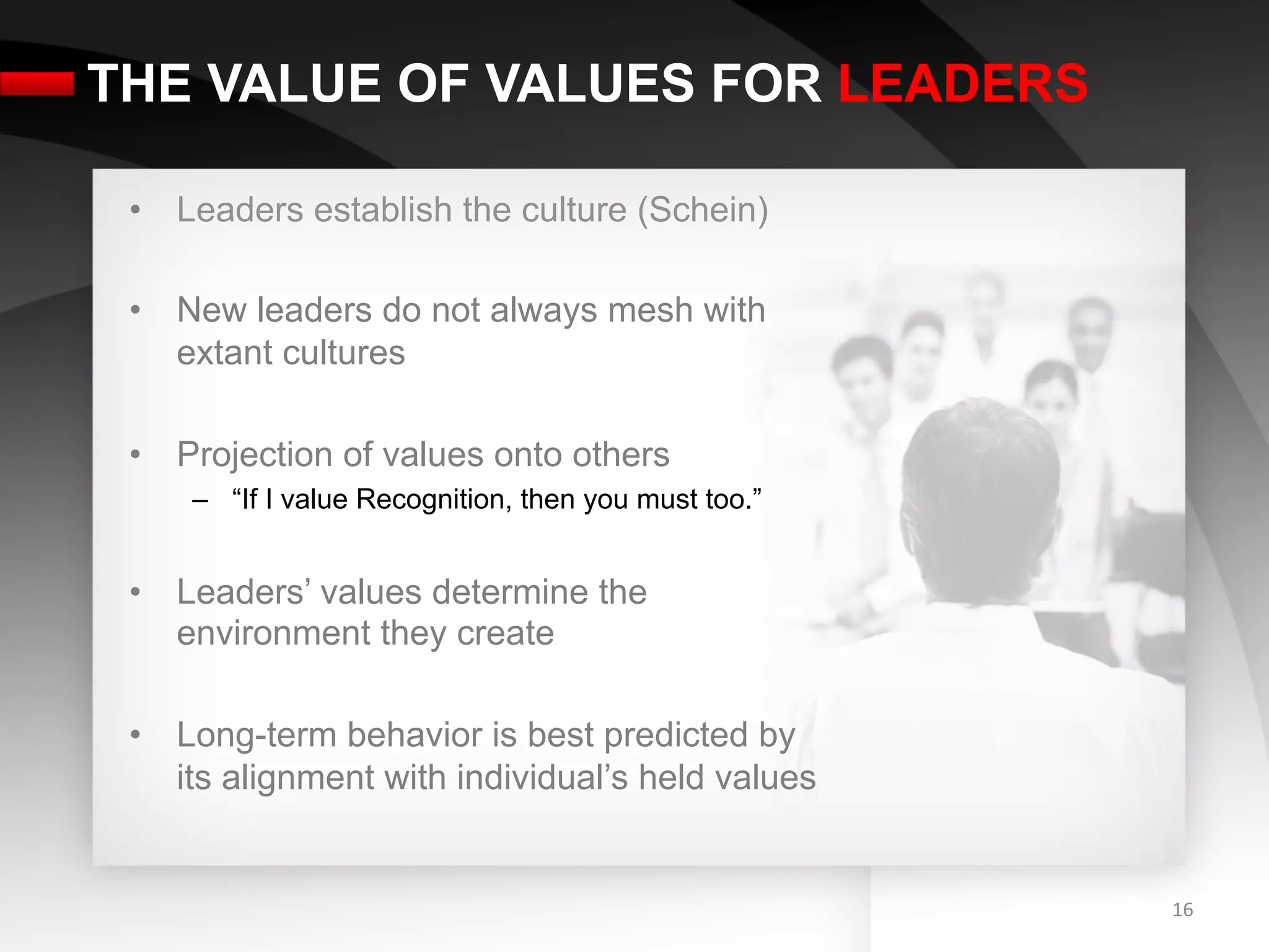 THE VALUE OF VALUES FOR LEADERS

 •  Leaders establish the culture (Schein)

 •  New leaders do not always mesh with
    extant cultures

 •  Projection of values onto others
     –  “If I value Recognition, then you must too.”


 •  Leaders’ values determine the
    environment they create

 •  Long-term behavior is best predicted by
    its alignment with individual’s held values


                                                       16	
  
 