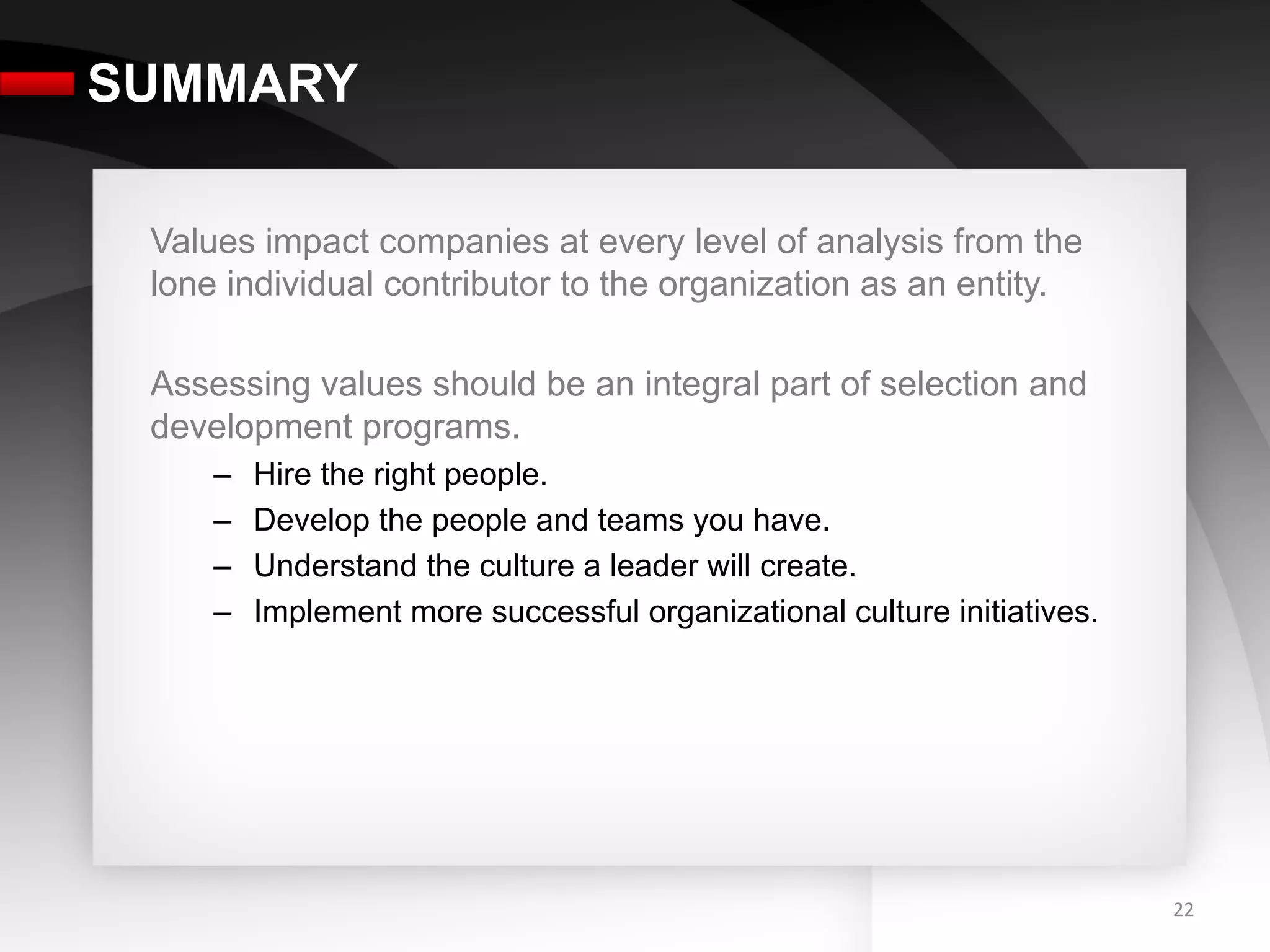 SUMMARY

 Values impact companies at every level of analysis from the
 lone individual contributor to the organization as an entity.

 Assessing values should be an integral part of selection and
 development programs.
     –    Hire the right people.
     –    Develop the people and teams you have.
     –    Understand the culture a leader will create.
     –    Implement more successful organizational culture initiatives.




                                                                          22	
  
 