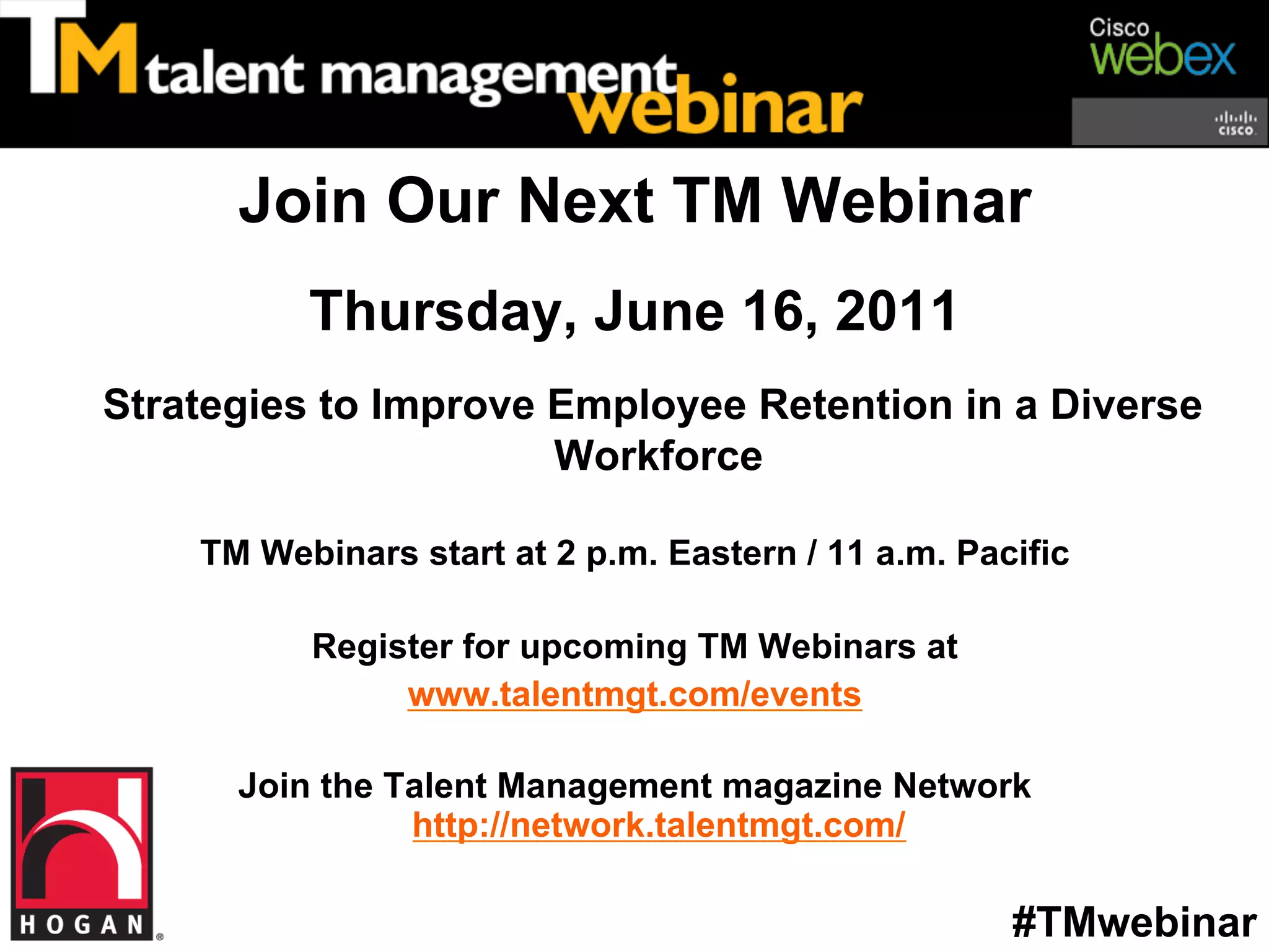 Join Our Next TM Webinar
          Thursday, June 16, 2011
Strategies to Improve Employee Retention in a Diverse
                      Workforce

    TM Webinars start at 2 p.m. Eastern / 11 a.m. Pacific

          Register for upcoming TM Webinars at
               www.talentmgt.com/events

      Join the Talent Management magazine Network
                http://network.talentmgt.com/

                                                     #TMwebinar
 