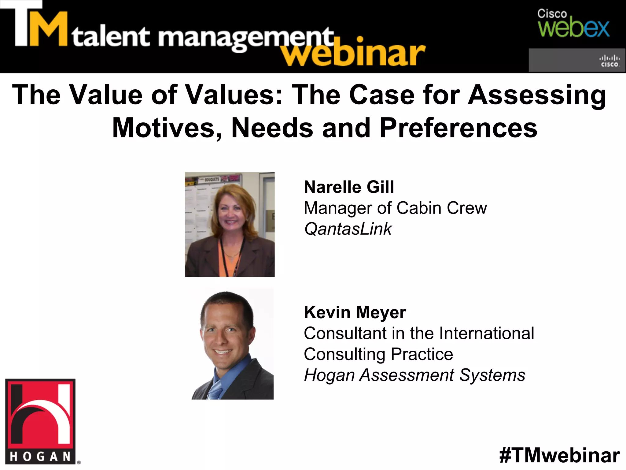 The Value of Values: The Case for Assessing
       Motives, Needs and Preferences

                     Narelle Gill
                     Manager of Cabin Crew
                     QantasLink



                     Kevin Meyer
                     Consultant in the International
                     Consulting Practice
                     Hogan Assessment Systems



                                               #TMwebinar
 