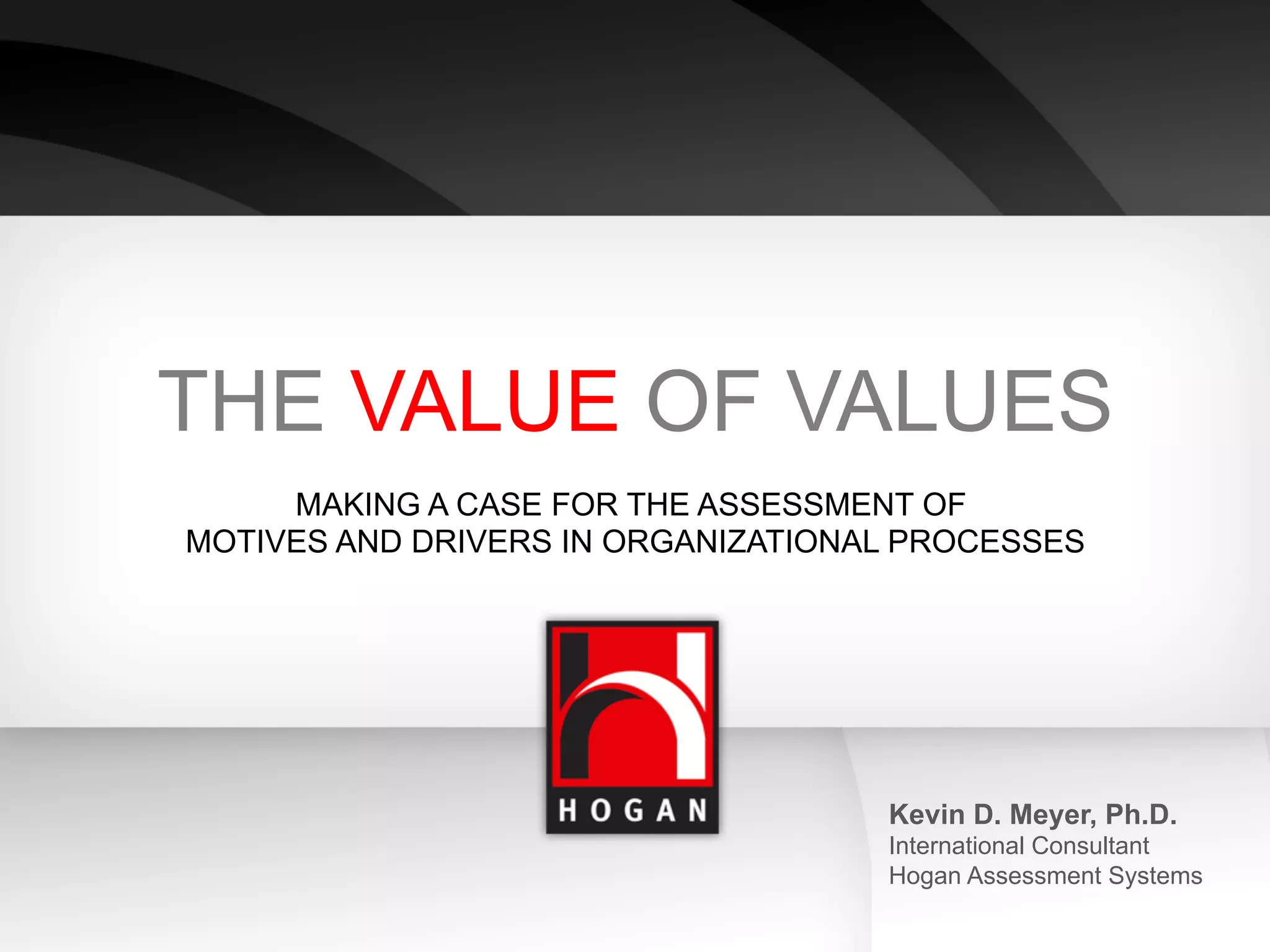 THE VALUE OF VALUES
     MAKING A CASE FOR THE ASSESSMENT OF
MOTIVES AND DRIVERS IN ORGANIZATIONAL PROCESSES




                                    Kevin D. Meyer, Ph.D.
                                    International Consultant
                                    Hogan Assessment Systems
 