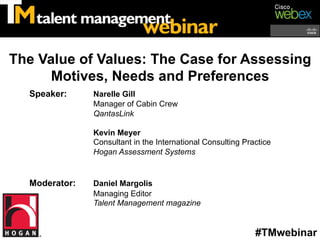 The Value of Values: The Case for Assessing
      Motives, Needs and Preferences
  Speaker:     Narelle Gill
               Manager of Cabin Crew
               QantasLink

               Kevin Meyer
               Consultant in the International Consulting Practice
               Hogan Assessment Systems


  Moderator:   Daniel Margolis
               Managing Editor
               Talent Management magazine


                                                             #TMwebinar
 