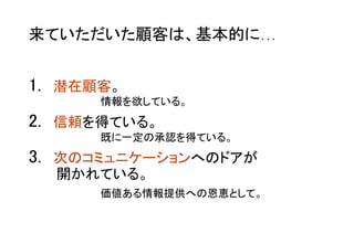 1.  潜在顧客。	
2.  信頼を得ている。	
3.  次のコミュニケーションへのドアが 
開かれている。	
情報を欲している。
既に一定の承認を得ている。
来ていただいた顧客は、基本的に…	
価値ある情報提供への恩恵として。
 