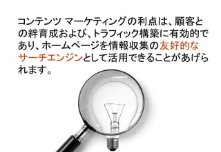 コンテンツ マーケティングの利点は、顧客と
の絆育成および、トラフィック構築に有効的で
あり、ホームページを情報収集の友好的な
サーチエンジンとして活用できることがあげら
れます。	
 
