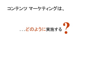 ?
コンテンツ マーケティングは、	
…どのように実施する	
 