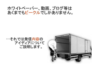 ホワイトペーパー、動画、ブログ等は 
あくまでもビークルでしかありません。	
…それでは発信内容の	
	
アイディアについて 	
	
　　ご説明します。	
 