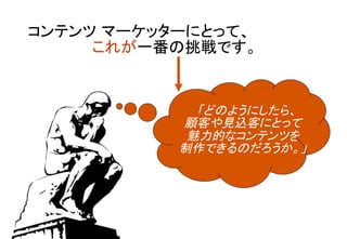 コンテンツ マーケッターにとって、	
 	
 	
	
 	
これが一番の挑戦です。	
	
「どのようにしたら、 
顧客や見込客にとって	
魅力的なコンテンツを 
制作できるのだろうか。」	
 