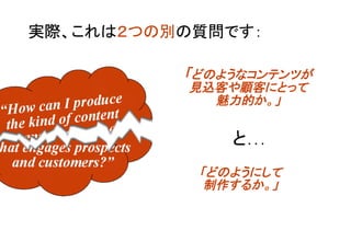 実際、これは２つの別の質問です：	
	
	
「どのようなコンテンツが 
見込客や顧客にとって 
魅力的か。」	
と… 	
	
	
「どのようにして	
制作するか。」	
 
