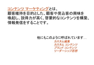 コンテンツ マーケティングとは、 
顧客維持を目的とした、顧客や見込客の興味を
喚起し、説得力が高く、啓蒙的なコンテンツを構築、
情報発信をすることです。	
他にもこのように呼ばれています… 	
	
	
カスタム編集	
	
カスタム コンテンツ	
	
ブランド コンテンツ	
	
リーダーシップ思想 	
	
 