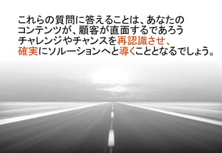 これらの質問に答えることは、あなたの	
コンテンツが、顧客が直面するであろう 
チャレンジやチャンスを再認識させ、	
確実にソルーションへと導くこととなるでしょう。	
 