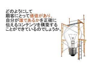 どのようにして
顧客にとって価値があり、
自分が誰であるかを正確に
伝えるコンテンツを構築する
ことができているのでしょうか。
	
 