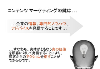 コンテンツ マーケティングの鍵は…	
…企業の情報、専門的ノウハウ、 
アドバイスを発信することです… 	
…すなわち、実体がともなう真の価値　　　
を顧客に対して発信することにより、 
顧客からのアクションを促すことが 
できるのです。	
 