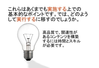 これらはあくまでも実施する上での 
基本的なポイントです。では、どのよう
して実行するに移すのでしょうか。	
高品質で、関連性が 
あるコンテンツを構築 
するには時間とスキル
が必要です。	
 