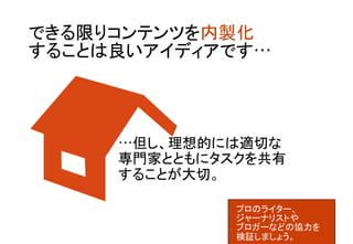 できる限りコンテンツを内製化 
することは良いアイディアです… 	
…但し、理想的には適切な 
専門家とともにタスクを共有 
することが大切。	
プロのライター、 
ジャーナリストや	
ブロガーなどの協力を 
検証しましょう。	
 