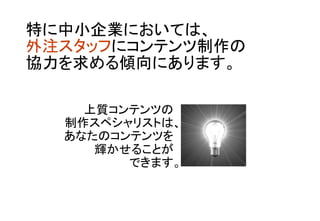 特に中小企業においては、 
外注スタッフにコンテンツ制作の 
協力を求める傾向にあります。	
上質コンテンツの	
制作スペシャリストは、 
あなたのコンテンツを	
輝かせることが	
できます。	
 