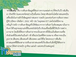 “การสืบค้น” คือ การค้นหาข้อมูลที่ต้องการจากแหล่งต่างๆ ที่จัดเก็บไว้ กลับคืน
มา ด้วยวิธีการและเทคนิคอย่างเป็นขั้นตอน โดยอาศัยเทคโนโลยีสารสนเทศเป็น
เครื่องมือในการเข้าถึงข้อมูลอย่างสะดวก รวดเร็ว และตรงกับความต้องการของ
ผู้ใช้ (ปริศนา มัชฌิมา, 2552, หน้า 26) ในยุคของ ICT เทคโนโลยีมีความ
เจริญก้าวหน้า การค้นหาข้อมูลจึงได้พัฒนาจากการค้นหาในห้องสมุดมาเป็นการ
ค้นหาได้ในทุกหนทุกแห่งที่อินเทอร์เน็ตไปถึง ด้วยเครื่องมือที่มีให้บริการอย่าง
มากมาย โดยสิ่งที่ต้องการค้นหาอาจจะเป็นเอกสารที่เขียนเป็นข้อความหรือ
ตัวอักษรที่เรียงต่อกันเป็นคา วลี หรือประโยคที่มีความหมาย หรืออาจจะเป็น
รูปภาพ เสียงคน เสียงดนตรี เสียงเพลง และวิดีโอ โดยระบบการสืบค้น
สารสนเทศที่ดีต้องสามารถดึงเอาสารสนเทศที่เกี่ยวข้องกับสิ่งที่ผู้ใช้ต้องการ
ออกมาได้อย่างรวดเร็ว ถูกต้อง แม่นยา และครบถ้วนสมบูรณ์
 
