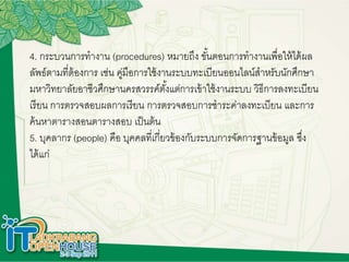 4. กระบวนการทางาน (procedures) หมายถึง ขั้นตอนการทางานเพื่อให้ได้ผล
ลัพธ์ตามที่ต้องการ เช่น คู่มือการใช้งานระบบทะเบียนออนไลน์สาหรับนักศึกษา
มหาวิทยาลัยอาชีวศึกษานครสวรรค์ตั้งแต่การเข้าใช้งานระบบ วิธีการลงทะเบียน
เรียน การตรวจสอบผลการเรียน การตรวจสอบการชาระค่าลงทะเบียน และการ
ค้นหาตารางสอนตารางสอบ เป็นต้น
5. บุคลากร (people) คือ บุคคลที่เกี่ยวข้องกับระบบการจัดการฐานข้อมูล ซึ่ง
ได้แก่
 