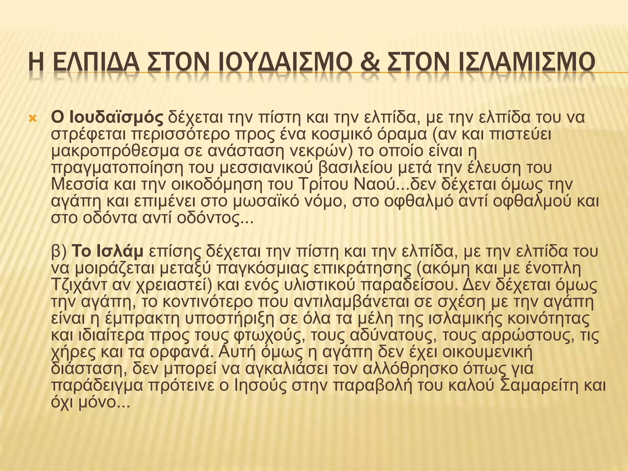 Η ΕΛΠΙΔΑ ΣΤΟΝ ΙΟΥΔΑΙΣΜΟ & ΣΤΟΝ ΙΣΛΑΜΙΣΜΟ
 Ο Ιουδαϊσμός δέχεται την πίστη και την ελπίδα, με την ελπίδα του να
στρέφεται περισσότερο προς ένα κοσμικό όραμα (αν και πιστεύει
μακροπρόθεσμα σε ανάσταση νεκρών) το οποίο είναι η
πραγματοποίηση του μεσσιανικού βασιλείου μετά την έλευση του
Μεσσία και την οικοδόμηση του Τρίτου Ναού...δεν δέχεται όμως την
αγάπη και επιμένει στο μωσαϊκό νόμο, στο οφθαλμό αντί οφθαλμού και
στο οδόντα αντί οδόντος...
β) Το Ισλάμ επίσης δέχεται την πίστη και την ελπίδα, με την ελπίδα του
να μοιράζεται μεταξύ παγκόσμιας επικράτησης (ακόμη και με ένοπλη
Τζιχάντ αν χρειαστεί) και ενός υλιστικού παραδείσου. Δεν δέχεται όμως
την αγάπη, το κοντινότερο που αντιλαμβάνεται σε σχέση με την αγάπη
είναι η έμπρακτη υποστήριξη σε όλα τα μέλη της ισλαμικής κοινότητας
και ιδιαίτερα προς τους φτωχούς, τους αδύνατους, τους αρρώστους, τις
χήρες και τα ορφανά. Αυτή όμως η αγάπη δεν έχει οικουμενική
διάσταση, δεν μπορεί να αγκαλιάσει τον αλλόθρησκο όπως για
παράδειγμα πρότεινε ο Ιησούς στην παραβολή του καλού Σαμαρείτη και
όχι μόνο...
 