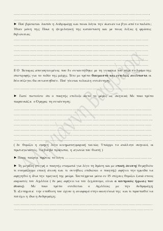 ……………………………………………………………………………………………………………..
……………………………………………………………………………………………………………..
► Πού βρίσκεται λοιπόν η Ανδρομάχη και ποιοι λόγοι την έκαναν να βγει από το παλάτι;
Ήταν μόνη της; Ποια η ψυχολογική της κατάσταση και με ποιες λέξεις ή φράσεις
δηλώνεται;
……………………………………………………………………………………………………………
……………………………………………………………………………………………………………
……………………………………………………………………………………………………………
……………………………………………………………………………………………………………
……………………………………………………………………………………………………………
……………………………………………………………………………………………………………
۩ Ο Έκτορας απογοητευμένος που δε συναντήθηκε με τη γυναίκα του πήρε το δρόμο της
επιστροφής για το πεδίο της μάχης. Τότε με τρόπο θαυμαστό και εντελώς ανέλπιστα οι
δύο σύζυγοι θα συναντηθούν. Πού γίνεται τελικά η συνάντηση;
………………………………………………………………………………………………………………
► Γιατί πιστεύετε ότι ο ποιητής επέλεξε αυτό το μέρος ως σκηνικό; Με ποιο τρόπο
παρουσιάζει ο Όμηρος τη συνάντηση;
………………………………………………………………………………………………………………
………………………………………………………………………………………………………………
……………………………………………………………………………………………………………….
………………………………………………………………………………………………………………
………………………………………………………………………………………………………………
………………………………………………………………………………………………………………
………………………………………………………………………………………………………………
( δε θυμίζει η σκηνή λίγο κινηματογραφική ταινία; Υπάρχει το ανάλογο σκηνικό, οι
πρωταγωνιστές, τα βουβά πρόσωπα, η αγωνία του θεατή )
► Ποιος παίρνει πρώτος το λόγο; …………………………………………………………………….
► Τη μεγάλη στιγμή ο ποιητής σταματά για λίγο τη δράση και με επική άνεση( θυμηθείτε
τι ονομάζουμε επική άνεση και τι συνήθως επιδιώκει ο ποιητής) αφήνει την ηρωίδα να
αφηγηθεί η ίδια την τραγική της μοίρα. Ταυτόχρονα μέσα σε 15 στίχους θυμίζει ξανά στους
ακροατές τον Αχιλλέα ( δε μας αφήνει να τον ξεχάσουμε, είναι ο κεντρικός ήρωας του
έπους). Με ποιο τρόπο συνδέεται ο Αχιλλέας με την Ανδρομάχη;
Τι εξυπηρετεί την υπόθεση του έργου η αναφορά στην οικογένειά της και τι προσπαθεί να
πετύχει η ίδια η Ανδρομάχη;
……………………………………………………………………………………………………………….
………………………………..………………………………………………………………………………
 