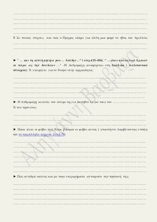 ……………………………………………………………………………………..…………………………
……………………………………………………………………………………………………………….
…………………………..……………………………………………………………………………………
……………………………………………………………………………………………………………….
……………………………………………………………………………………………………………….
۩ Σε ποιους στίχους και πώς ο Όμηρος εξάρει για άλλη μια φορά το ήθος του Αχιλλέα;
……………………………….………………………………………………………………………………
……………………………………………………………………………………………………………….
► ” … και τη σεπτή μητέρα μου … δούλην…” ( στιχ.425-426), “ …όταν κανείς των Αχαιών
σε πάρει εις την δουλείαν …” -Η Ανδρομάχη αναφέρεται στη δουλεία ( πολιτιστικό
στοιχείο). Τι γνωρίζετε για το θεσμό στην αρχαιότητα;
………………………………………………………………………………………………………………
……………….………………………………………………………………………………………………
………………………………………………………………………………………………………………
………………………………………………………………………………………………………………
……………………………………………………………………………………………………………..
► Η Ανδρομάχη ικετεύει τον άντρα της να λυπηθεί το γιο τους τον ……………………………
Τι του προτείνει;
………………………………………………………………………………………………………………
………………………………………………………………………………………………………………
………………………………………………………………………………………………………………
► Ποιοι είναι οι φόβοι της; Είναι βάσιμοι οι φόβοι αυτοί; ( απαντήστε λαμβάνοντας υπόψη
και το παράλληλο κείμενο 2 σελ.78)
………………………………………………………………………………………………………………
………………………………………………………………………………………………………………
………………………………………………………………………………………………………………
………………………………………………………………………………………………………………
………………………………………………………………………………………………………………
………………………………………………………………………………………………………………
………………………………………………………………………………………………………………
► Πώς αντιδρά εκείνος και με ποια επιχειρήματα αντικρούει την πρότασή της;
………………………………………………………………………………………………………………
………………………………………………………………………………………………………………
………………………………………………………………………………………………………………
………………………………………………………………………………………………………………
………………………………………………………………………………………………………………
 