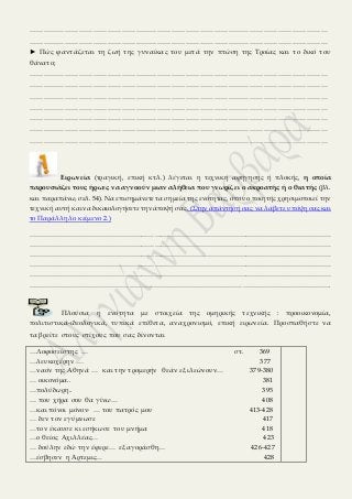 ………………………………………………………………………………………………………………
………………………………………………………………………………………………………………
► Πώς φαντάζεται τη ζωή της γυναίκας του μετά την πτώση της Τροίας και το δικό του
θάνατο;
………………………………………………………………………………………………………………
………………………………………………………………………………………………………………
………………………………………………………………………………………………………………
………………………………………………………………………………………………………………
………………………………………………………………………………………………………………
………………………………………………………………………………………………………………
………………………………………………………………………………………………………………
Ειρωνεία (τραγική, επική κτλ.) λέγεται η τεχνική αφήγησης ή πλοκής, η οποία
παρουσιάζει τους ήρωες να αγνοούν μιαν αλήθεια που γνωρίζει ο ακροατής ή ο θεατής (βλ.
και παραπάνω, σελ. 54). Να επισημάνετε τα σημεία της ενότητας, όπου ο ποιητής χρησιμοποιεί την
τεχνική αυτή και να δικαιολογήσετε την άποψή σας. (Στην απάντησή σας να λάβετε υπόψη σας και
το Παράλληλο κείμενο 2.)
…………………………………………………………………………………………………………………………
…………………………………………………………………………………………………………………………
…………………………………………………………………………………………………………………………
…………………………………………………………………………………………………………………………
…………………………………………………………………………………………………………………………
……………………………………………………………………………………………………………………….
Πλούσια η ενότητα με στοιχεία της ομηρικής τεχνικής : προοικονομία,
πολιτιστικά-ιδεολογικά, τυπικά επίθετα, αναχρονισμό, επική ειρωνεία. Προσπαθήστε να
τα βρείτε στους στίχους που σας δίνονται
…Λοφοσείστης … στ. 369
…λευκοχέρην … 377
…ναόν της Αθηνά … και την τρομερήν θεάν εξιλεώνουν… 379-380
… οικονόμα.. 381
…πολύδωρη.. 395
… που χήρα σου θα γίνω… 408
…και πόνοι μόνον∙ … του πατρός μου 413-428
… δεν τον εγύμνωσε 417
…τον έκαυσε κι εσήκωσε του μνήμα 418
…ο θείος Αχιλλέας… 423
… δούλην εδώ την έφερε… εξαγοράσθη… 426-427
…έσβησεν η Άρτεμις… 428
 