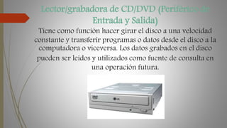 Lector/grabadora de CD/DVD (Periférico de
Entrada y Salida)
Tiene como función hacer girar el disco a una velocidad
constante y transferir programas o datos desde el disco a la
computadora o viceversa. Los datos grabados en el disco
pueden ser leídos y utilizados como fuente de consulta en
una operación futura.
 