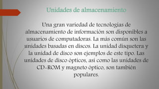 Unidades de almacenamiento
Una gran variedad de tecnologías de
almacenamiento de información son disponibles a
usuarios de computadoras. La más común son las
unidades basadas en discos. La unidad disquetera y
la unidad de disco son ejemplos de este tipo. Las
unidades de disco ópticos, así como las unidades de
CD-ROM y magneto óptico, son también
populares.
 
