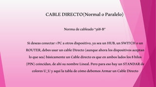 CABLEDIRECTO(NormaloParalelo)
Normadecableado“568-B”
Sideseasconectar1PCaotrosdispositivo,yaseaunHUB,unSWITCHoun
ROUTER,debesusaruncableDirecto(aunqueahoralosdispositivosaceptan
loquesea)básicamenteunCabledirectoesqueenambosladoslos8hilos
(PIN)coincidan,deahísunombreLineal.PeroparaesohayunSTANDARde
coloresU_UyaquílatabladecómodebemosArmarunCableDirecto
 