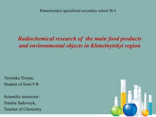 Radiochemical research of the main food products
and environmental objects in Khmelnytskyi region
Veronika Troyan,
Student of form 9 B
Scientific instructor:
Natalia Sadovnyk,
Teacher of Chemistry
Khmelnytskyi specialized secondary school № 6
 