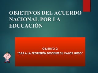 OBJETIVOS DEL ACUERDO
NACIONAL POR LA
EDUCACIÓN
OBJETIVO 2:
“DAR A LA PROFESIÓN DOCENTE SU VALOR JUSTODAR A LA PROFESIÓN DOCENTE SU VALOR JUSTO”
 