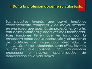 2.2. Dar a la profesión docente su valor justo.Dar a la profesión docente su valor justo.
Los maestros tendrán que asumir funciones
crecientemente complejas y de mayor alcance,
en una tarea que además de profesión es un arte,
con bases científicas y cada vez más tecnificada.
Tales funciones tienen que ver tanto con la
enseñanza como con la orientación y el desarrollo
de actitudes de proyección, creatividad e
innovación de sus estudiantes, sean niños, jóvenes
o adultos que buscan una actualización
profesional o nuevas oportunidades de
participación en la vida activa.
 