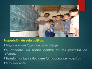 Proposición de esta política:
Mejoras en los logros de aprendizaje.
El docente, un factor central en los procesos de
reforma.
Transformar las instituciones formadoras de maestros.
El rol docente.
 