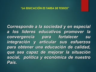 “LA EDUCACIÓN ES TAREA DE TODOS”
Corresponde a la sociedad y en especialCorresponde a la sociedad y en especial
a los lideres educativos promover laa los lideres educativos promover la
convergencia para fortalecer suconvergencia para fortalecer su
integración y articular sus esfuerzosintegración y articular sus esfuerzos
para obtener una educación de calidad,para obtener una educación de calidad,
que sea capaz de mejorar la situaciónque sea capaz de mejorar la situación
social, política y económica de nuestrosocial, política y económica de nuestro
País.País.
 