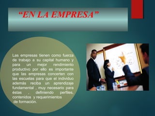 “EN LA EMPRESA”
Las empresas tienen como fuerza
de trabajo a su capital humano y
para un mejor rendimiento
productivo por ello es importante
que las empresas concerten con
las escuelas para que el individuo
además reciba un aprendizaje
fundamental , muy necesario para
éstas , definiendo perfiles,
contenidos y requerimientos
de formación.
 