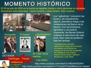 MOMENTO HISTÓRICOMOMENTO HISTÓRICO
Los “agitadores” rompieron las
lunas y, sin impedimento
alguno, prendieron fuego a las
instalaciones del Banco de la
Nación. Con los bomberos
agredidos y una policía
inoperante, las llamas hicieron
colapsar la estructura del viejo
local. Seis vidas se perdieron
bajo las cenizas.
EL
DICTADOR
El “Líder” de la
marcha
El 28 de julio de 2000 en la noche se registran treinta y cinco personas no ubicadas.
Doscientos siete detenidos. Ciento noventa y siete heridos. Seis muertos.
El Asesor
Investigaciones judiciales
determinaron luego que el incendio
en el Banco de la Nación se
produjo por el accionar de agentes
de Inteligencia que recibían
órdenes del ex asesor Vladimiro
Montesinos. (Julio 2004)
Corrupción ¿Oportunismo?
Tránsfugas
http://www.youtube.com/watch?v=9Ee0kDf22KA
Fraude
Los videos
http://www.youtube.com/watch?v=TVUq2HYCazM&feature=related
Alan García no regresó al
país hasta el año 2001.
Indiferencia
 