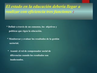 El estado en la educación debería llegar a
realizar con eficiencia tres funciones :
* Definir a través de un consenso, los objetivos y
políticas que rigen la educación.
* Monitorear y evaluar los resultados de la gestión
sectorial.
* Asumir el rol de compensador social de
diferencias cuando los resultados son
inadecuados.
 