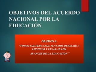 OBJETIVOS DEL ACUERDO
NACIONAL POR LA
EDUCACIÓN
OBJETIVO 6:
“TODOS LOS PERUANOS TENEMOS DERECHO A
CONOCER Y EVALUAR LOS
AVANCES DE LA EDUCACIÓN ”
 